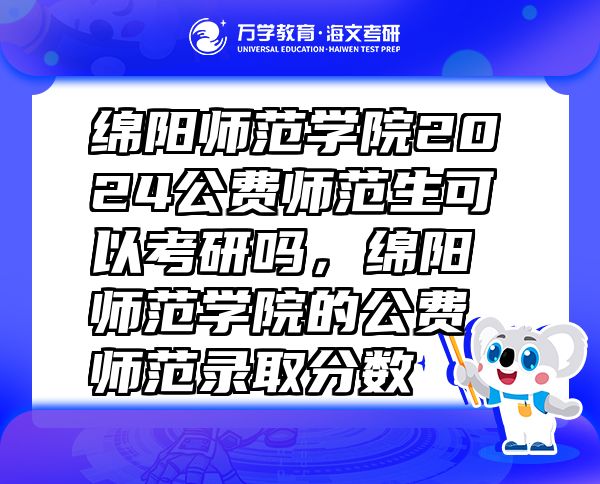 绵阳师范学院2024公费师范生可以考研吗，绵阳师范学院的公费师范录取分数