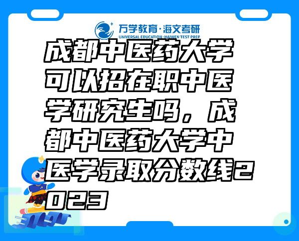 成都中医药大学可以招在职中医学研究生吗，成都中医药大学中医学录取分数线2023