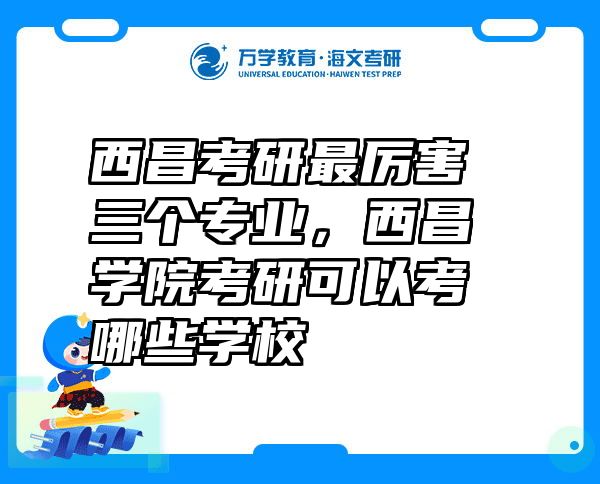 西昌考研最厉害三个专业，西昌学院考研可以考哪些学校