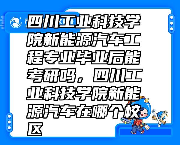 四川工业科技学院新能源汽车工程专业毕业后能考研吗，四川工业科技学院新能源汽车在哪个校区