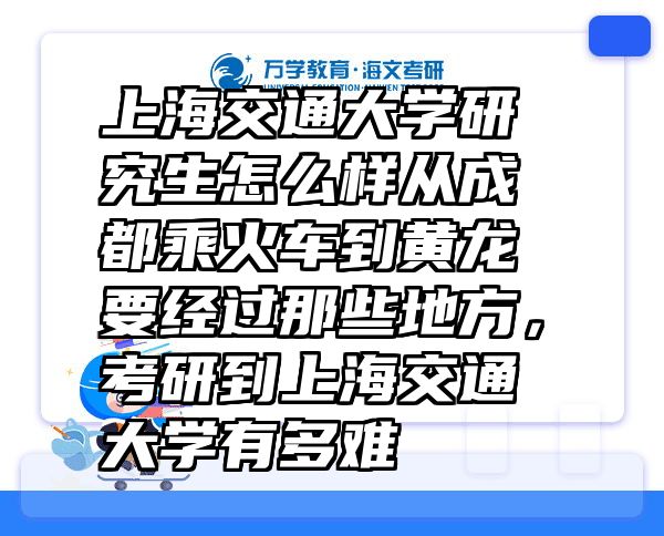 上海交通大学研究生怎么样从成都乘火车到黄龙要经过那些地方，考研到上海交通大学有多难